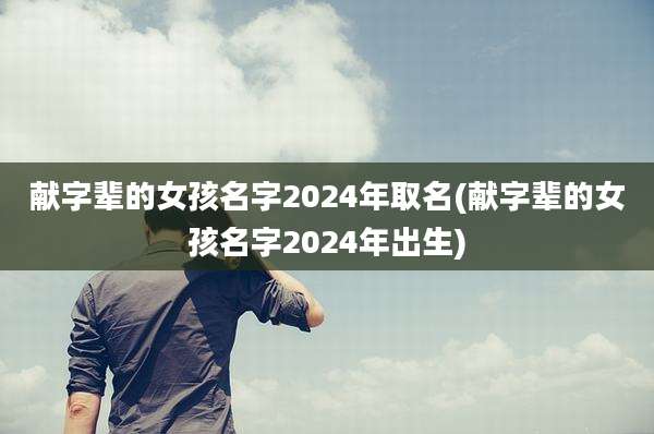 献字辈的女孩名字2024年取名(献字辈的女孩名字2024年出生)