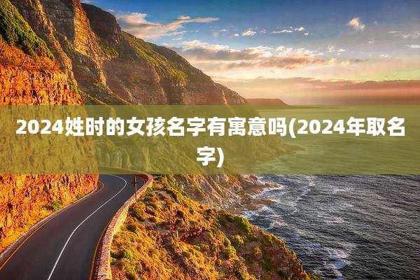 2024姓时的女孩名字有寓意吗(2024年取名字)