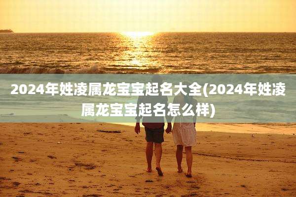 2024年姓凌属龙宝宝起名大全(2024年姓凌属龙宝宝起名怎么样)