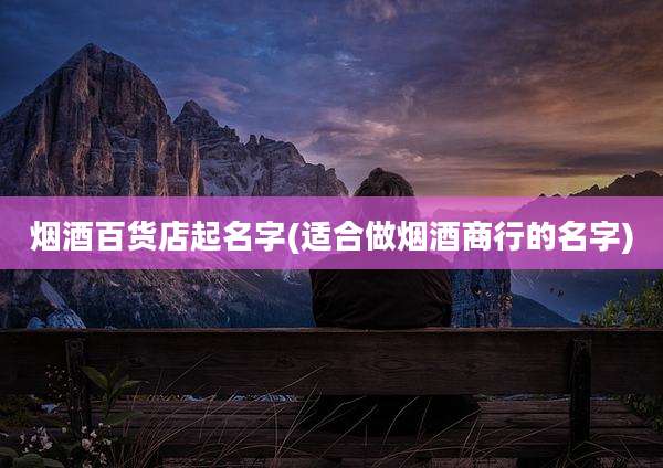 烟酒百货店起名字(适合做烟酒商行的名字)