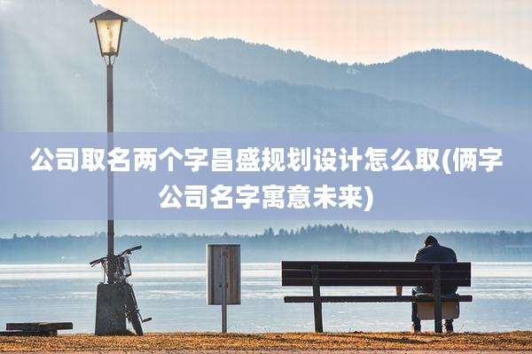 公司取名两个字昌盛规划设计怎么取(俩字公司名字寓意未来)