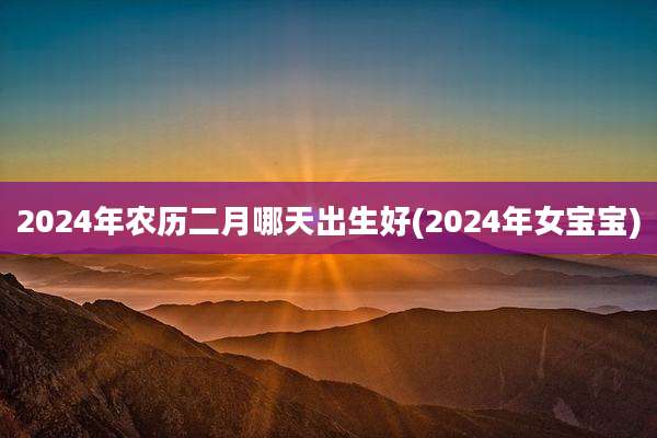 2024年农历二月哪天出生好(2024年女宝宝)
