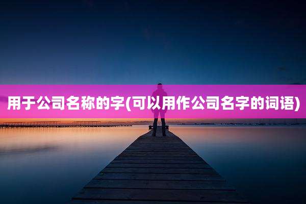 用于公司名称的字(可以用作公司名字的词语)