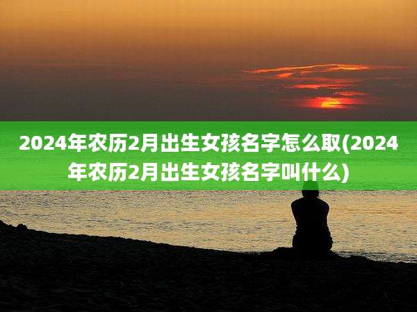 2024年农历2月出生女孩名字怎么取(2024年农历2月出生女孩名字叫什么)