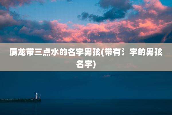 属龙带三点水的名字男孩(带有氵字的男孩名字)