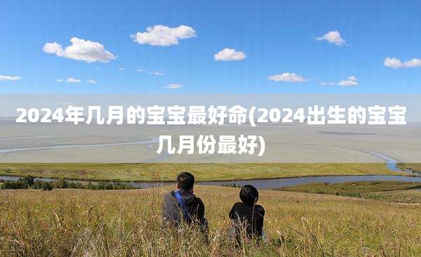 2024年几月的宝宝最好命(2024出生的宝宝几月份最好)