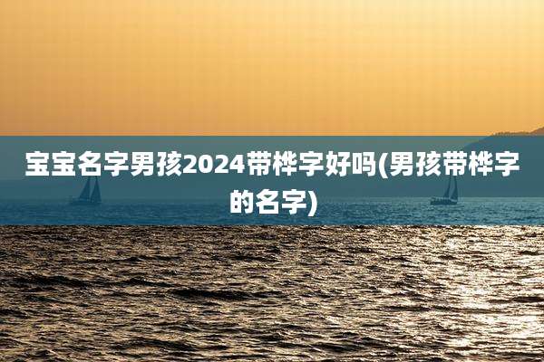 宝宝名字男孩2024带桦字好吗(男孩带桦字的名字)