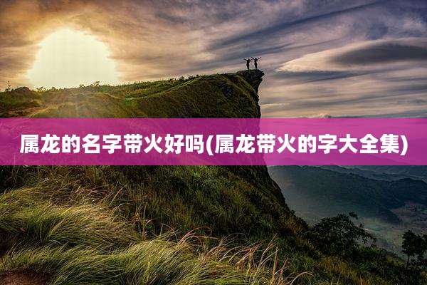 属龙的名字带火好吗(属龙带火的字大全集)