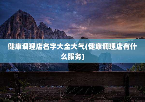 健康调理店名字大全大气(健康调理店有什么服务)
