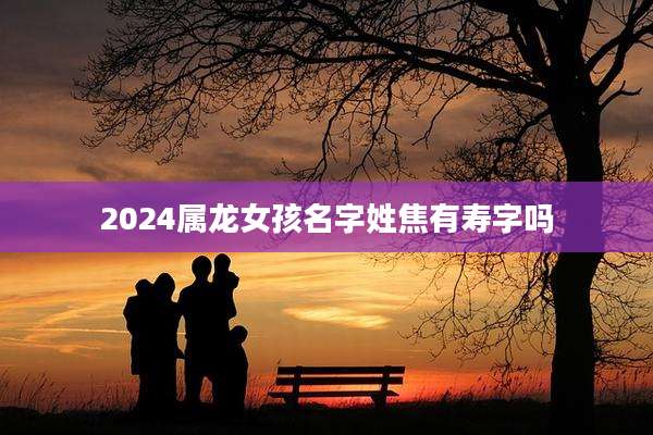 2024属龙女孩名字姓焦有寿字吗