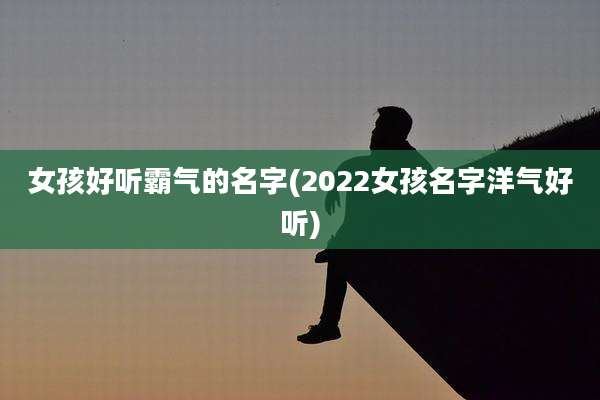 女孩好听霸气的名字(2022女孩名字洋气好听)