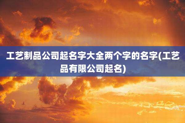 工艺制品公司起名字大全两个字的名字(工艺品有限公司起名)