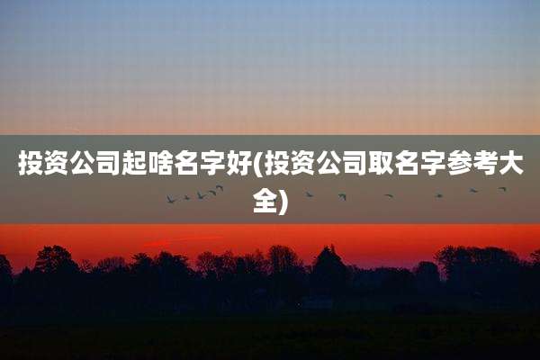 投资公司起啥名字好(投资公司取名字参考大全)