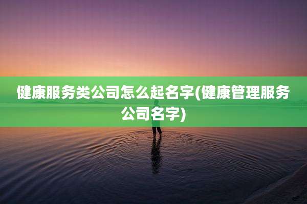 健康服务类公司怎么起名字(健康管理服务公司名字)