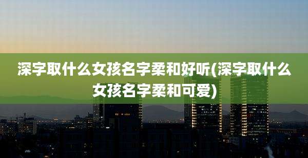 深字取什么女孩名字柔和好听(深字取什么女孩名字柔和可爱)
