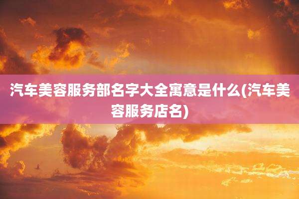 汽车美容服务部名字大全寓意是什么(汽车美容服务店名)