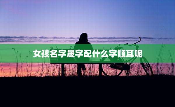女孩名字晟字配什么字顺耳呢