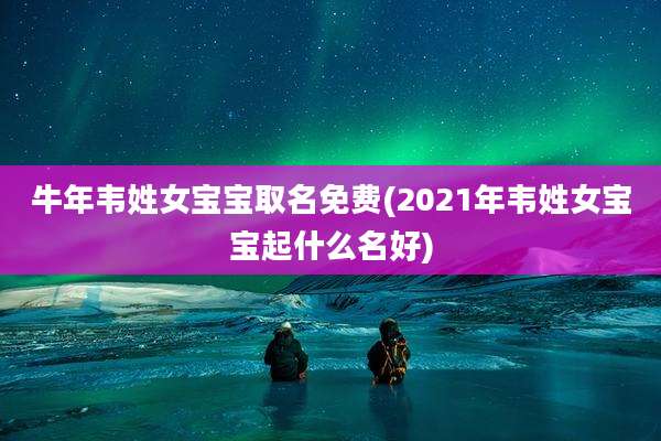 牛年韦姓女宝宝取名免费(2021年韦姓女宝宝起什么名好)