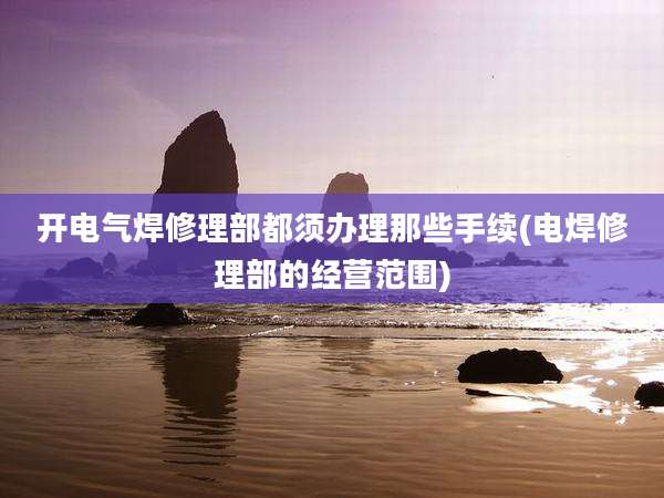 开电气焊修理部都须办理那些手续(电焊修理部的经营范围)