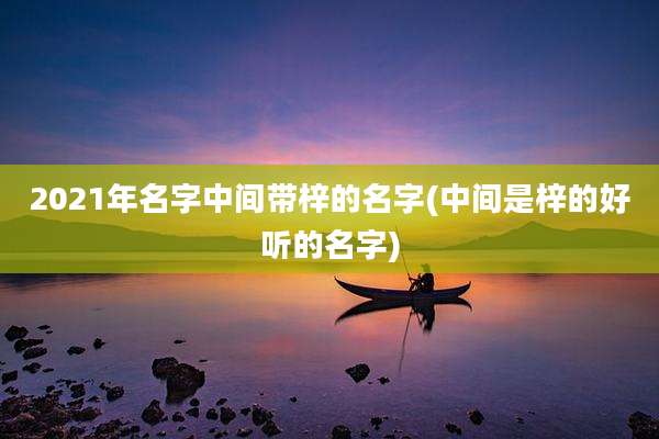 2021年名字中间带梓的名字(中间是梓的好听的名字)