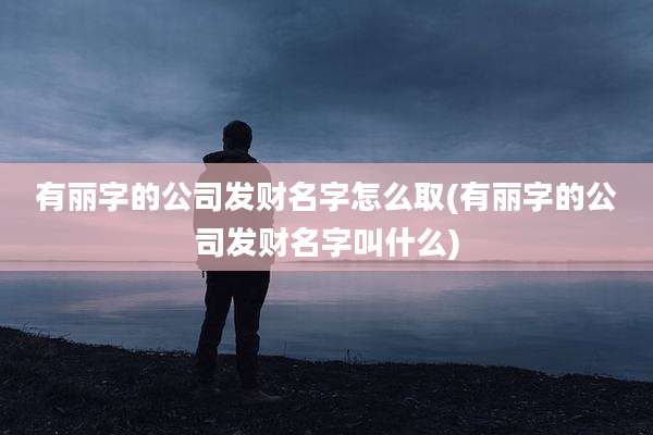 有丽字的公司发财名字怎么取(有丽字的公司发财名字叫什么)