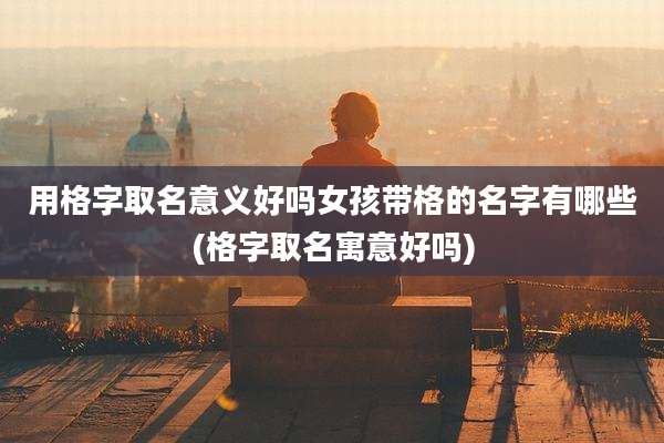 用格字取名意义好吗女孩带格的名字有哪些(格字取名寓意好吗)