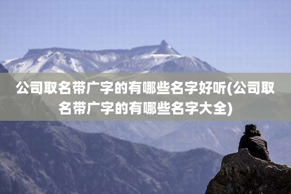 公司取名带广字的有哪些名字好听(公司取名带广字的有哪些名字大全)