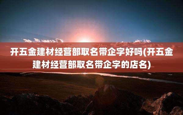 开五金建材经营部取名带企字好吗(开五金建材经营部取名带企字的店名)