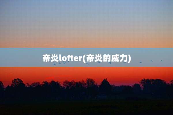 帝炎lofter(帝炎的威力)
