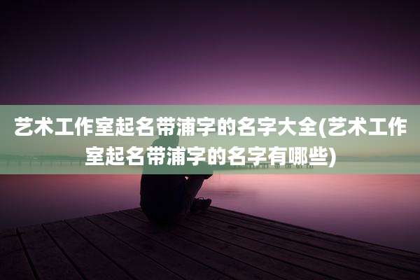 艺术工作室起名带浦字的名字大全(艺术工作室起名带浦字的名字有哪些)