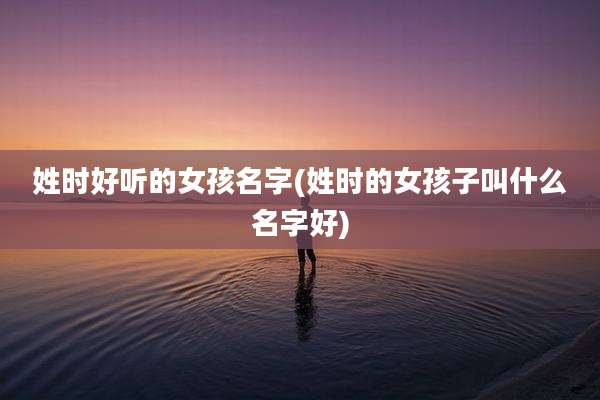 姓时好听的女孩名字(姓时的女孩子叫什么名字好)