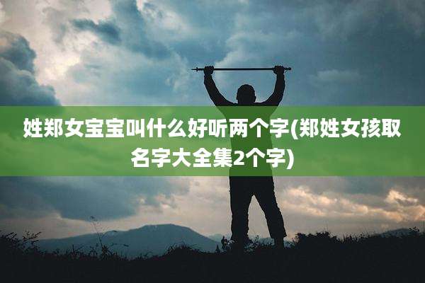 姓郑女宝宝叫什么好听两个字(郑姓女孩取名字大全集2个字)