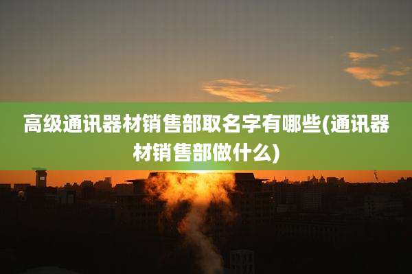 高级通讯器材销售部取名字有哪些(通讯器材销售部做什么)