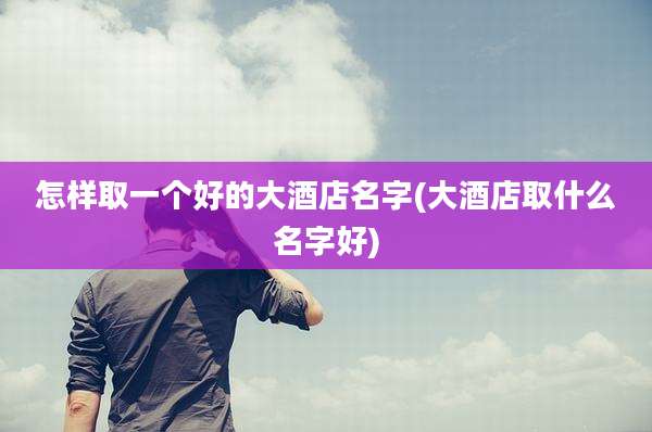 怎样取一个好的大酒店名字(大酒店取什么名字好)