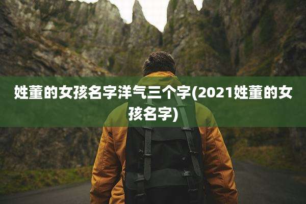 姓董的女孩名字洋气三个字(2021姓董的女孩名字)