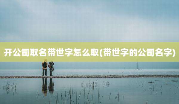 开公司取名带世字怎么取(带世字的公司名字)