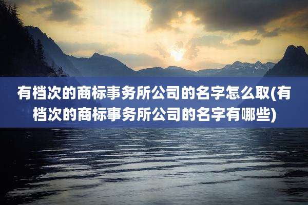 有档次的商标事务所公司的名字怎么取(有档次的商标事务所公司的名字有哪些)