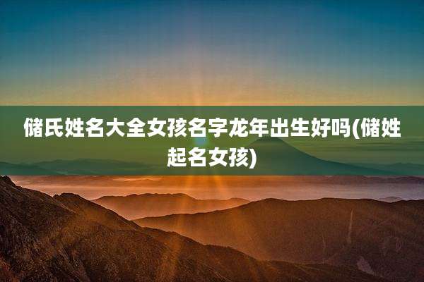 储氏姓名大全女孩名字龙年出生好吗(储姓起名女孩)