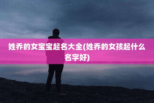 姓乔的女宝宝起名大全(姓乔的女孩起什么名字好)