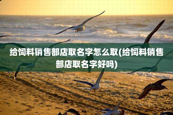 给饲料销售部店取名字怎么取(给饲料销售部店取名字好吗)