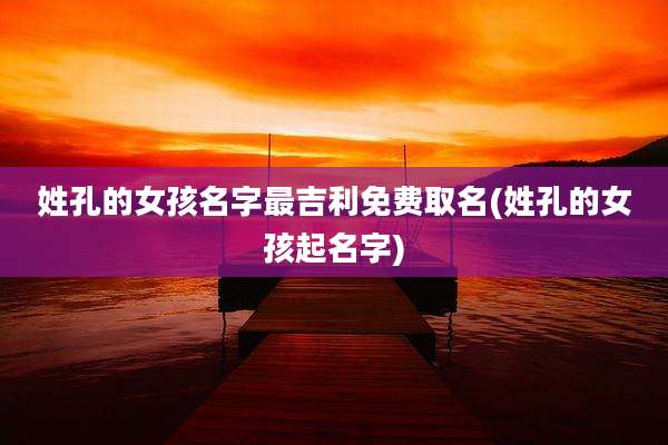 姓孔的女孩名字最吉利免费取名(姓孔的女孩起名字)