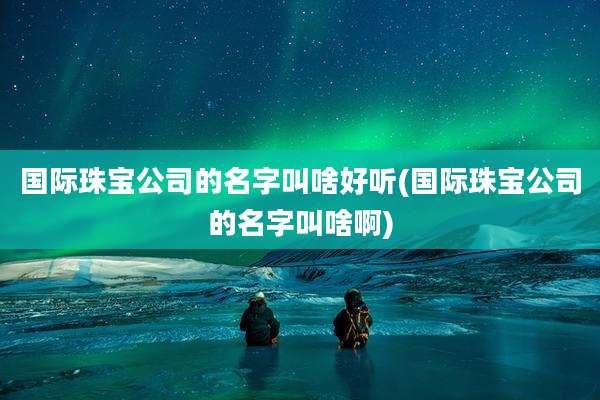国际珠宝公司的名字叫啥好听(国际珠宝公司的名字叫啥啊)