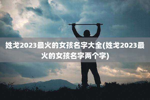 姓戈2023最火的女孩名字大全(姓戈2023最火的女孩名字两个字)