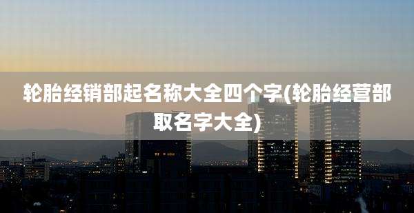 轮胎经销部起名称大全四个字(轮胎经营部取名字大全)