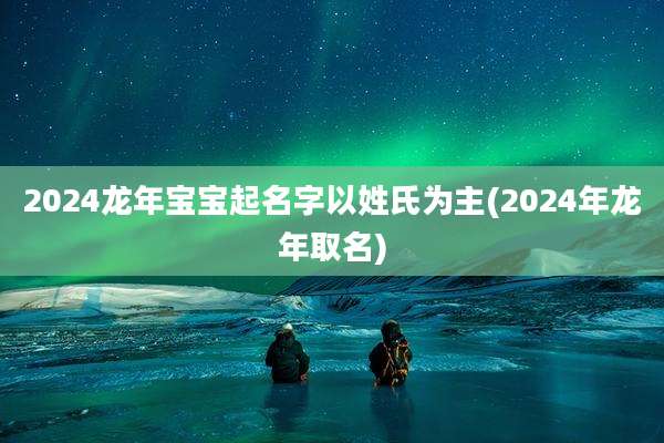 2024龙年宝宝起名字以姓氏为主(2024年龙年取名)