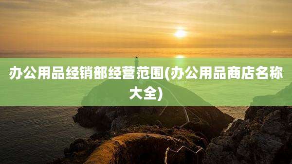 办公用品经销部经营范围(办公用品商店名称大全)