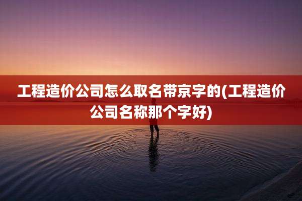 工程造价公司怎么取名带京字的(工程造价公司名称那个字好)