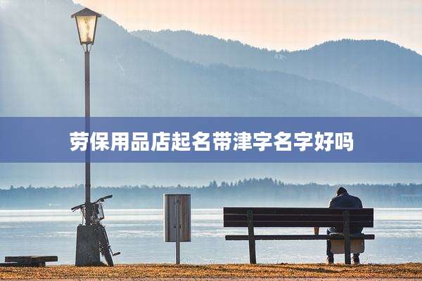 劳保用品店起名带津字名字好吗