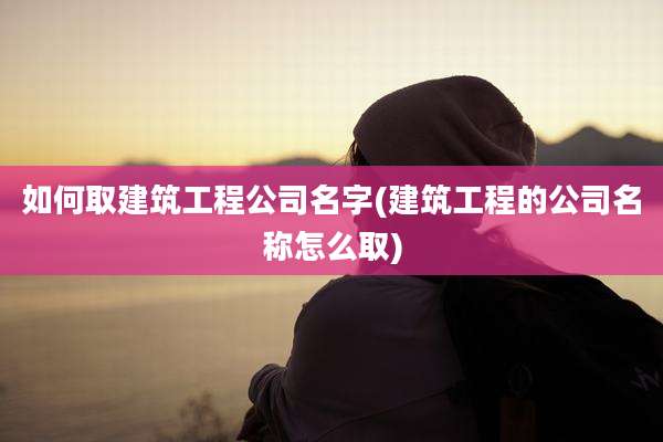 如何取建筑工程公司名字(建筑工程的公司名称怎么取)