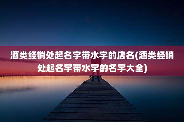 酒类经销处起名字带水字的店名(酒类经销处起名字带水字的名字大全)